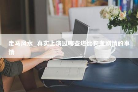 走马风水_真实上演过哪些堪比狗血剧情的事情